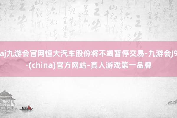 aj九游会官网恒大汽车股份将不竭暂停交易-九游会J9·(china)官方网站-真人游戏第一品牌