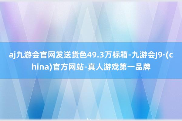 aj九游会官网发送货色49.3万标箱-九游会J9·(china)官方网站-真人游戏第一品牌