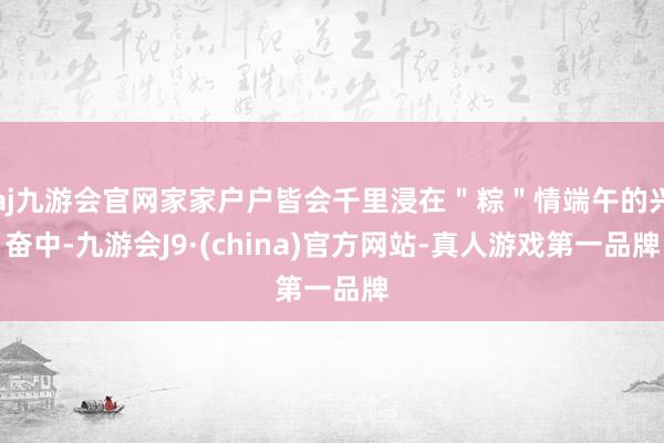 aj九游会官网家家户户皆会千里浸在＂粽＂情端午的兴奋中-九游会J9·(china)官方网站-真人游戏第一品牌