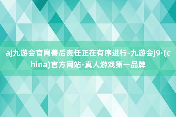 aj九游会官网善后责任正在有序进行-九游会J9·(china)官方网站-真人游戏第一品牌