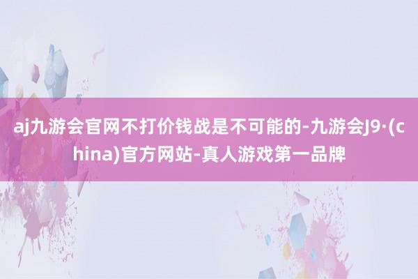 aj九游会官网不打价钱战是不可能的-九游会J9·(china)官方网站-真人游戏第一品牌