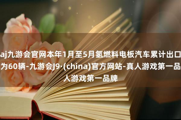 aj九游会官网本年1月至5月氢燃料电板汽车累计出口量为60辆-九游会J9·(china)官方网站-真人游戏第一品牌