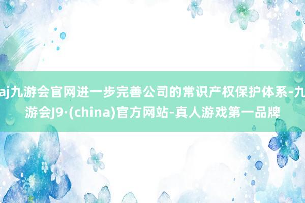 aj九游会官网进一步完善公司的常识产权保护体系-九游会J9·(china)官方网站-真人游戏第一品牌