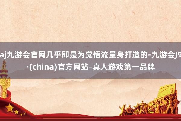 aj九游会官网几乎即是为觉悟流量身打造的-九游会J9·(china)官方网站-真人游戏第一品牌