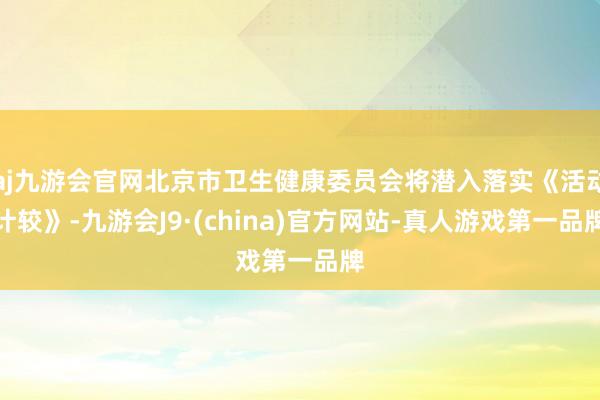 aj九游会官网北京市卫生健康委员会将潜入落实《活动计较》-九游会J9·(china)官方网站-真人游戏第一品牌