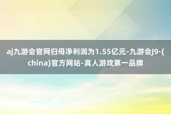 aj九游会官网归母净利润为1.55亿元-九游会J9·(china)官方网站-真人游戏第一品牌