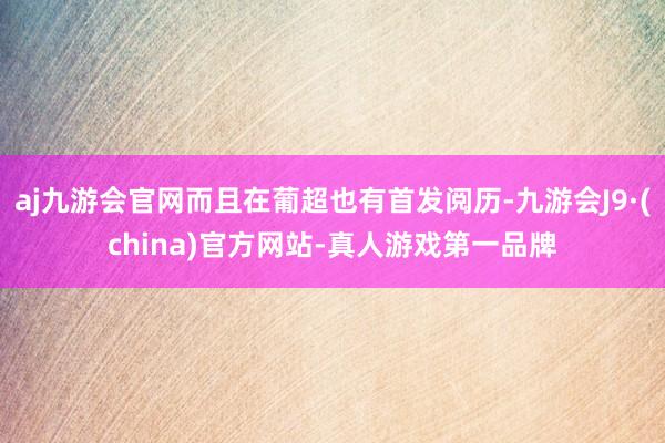 aj九游会官网而且在葡超也有首发阅历-九游会J9·(china)官方网站-真人游戏第一品牌