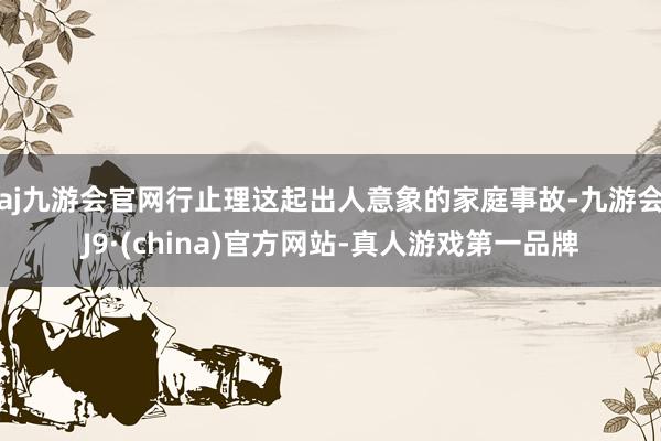 aj九游会官网行止理这起出人意象的家庭事故-九游会J9·(china)官方网站-真人游戏第一品牌