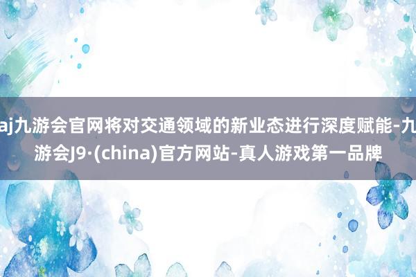 aj九游会官网将对交通领域的新业态进行深度赋能-九游会J9·(china)官方网站-真人游戏第一品牌