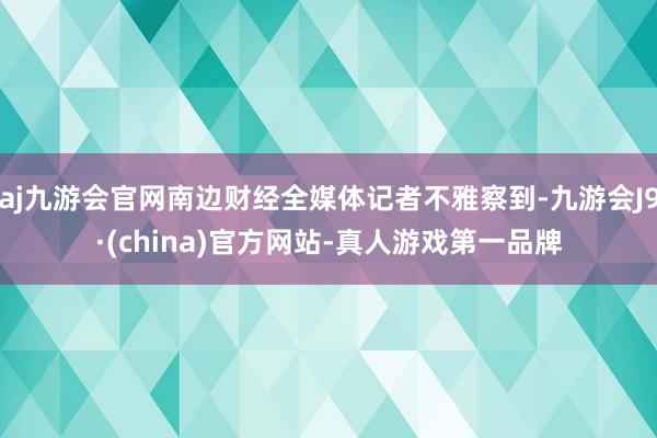 aj九游会官网南边财经全媒体记者不雅察到-九游会J9·(china)官方网站-真人游戏第一品牌