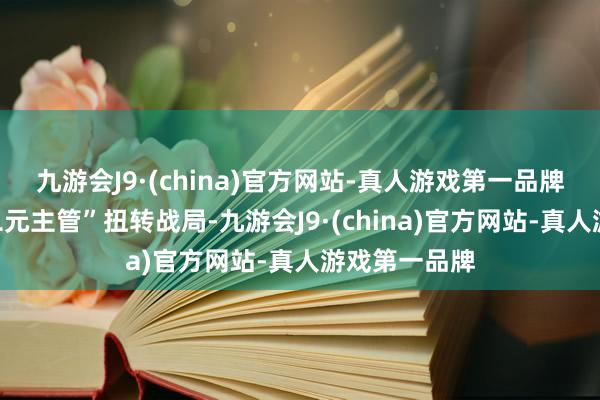 九游会J9·(china)官方网站-真人游戏第一品牌您将愚弄“二元主管”扭转战局-九游会J9·(china)官方网站-真人游戏第一品牌