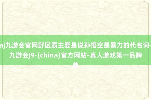 aj九游会官网野区霸主要是说孙悟空是暴力的代名词-九游会J9·(china)官方网站-真人游戏第一品牌