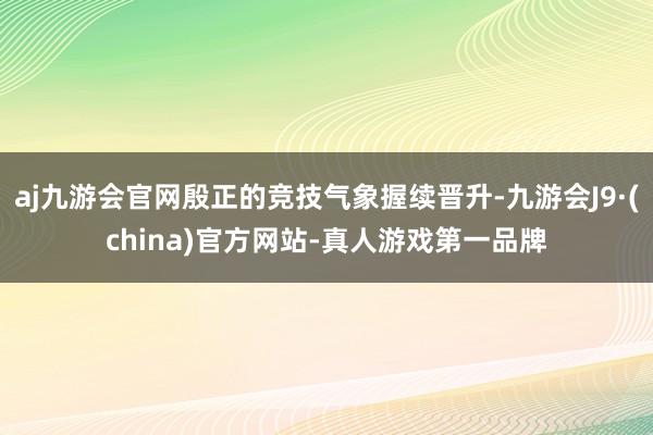 aj九游会官网殷正的竞技气象握续晋升-九游会J9·(china)官方网站-真人游戏第一品牌