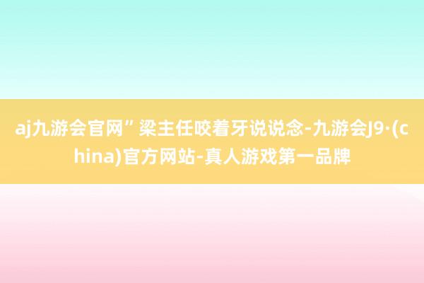 aj九游会官网”梁主任咬着牙说说念-九游会J9·(china)官方网站-真人游戏第一品牌