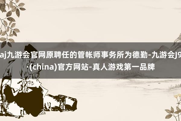 aj九游会官网原聘任的管帐师事务所为德勤-九游会J9·(china)官方网站-真人游戏第一品牌