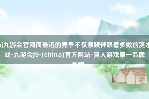 aj九游会官网而最近的竞争不仅频频伴跟着多数的涎水战-九游会J9·(china)官方网站-真人游戏第一品牌