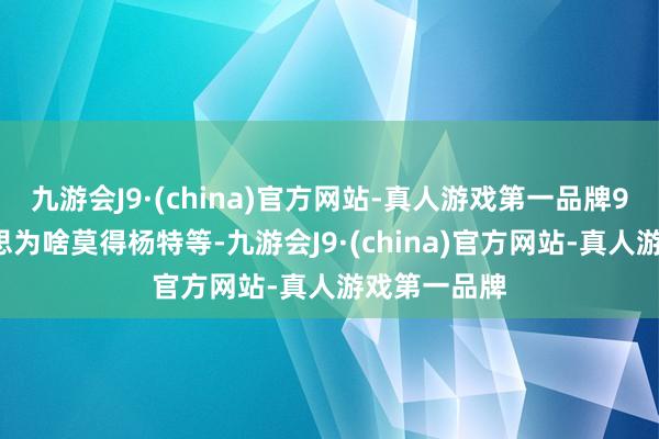 九游会J9·(china)官方网站-真人游戏第一品牌95花四好意思为啥莫得杨特等-九游会J9·(china)官方网站-真人游戏第一品牌