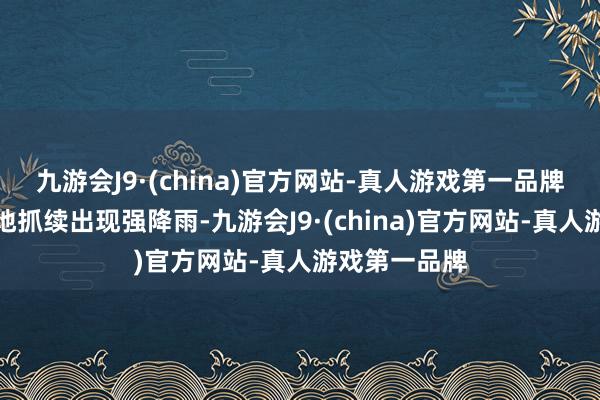 九游会J9·(china)官方网站-真人游戏第一品牌我国南边多地抓续出现强降雨-九游会J9·(china)官方网站-真人游戏第一品牌