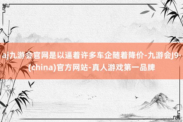 aj九游会官网是以逼着许多车企随着降价-九游会J9·(china)官方网站-真人游戏第一品牌