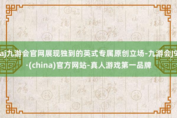 aj九游会官网展现独到的英式专属原创立场-九游会J9·(china)官方网站-真人游戏第一品牌