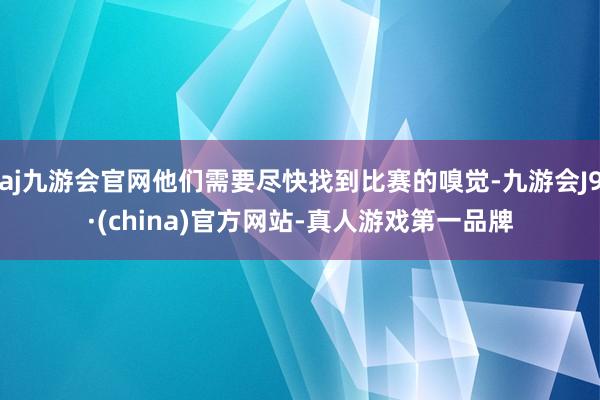 aj九游会官网他们需要尽快找到比赛的嗅觉-九游会J9·(china)官方网站-真人游戏第一品牌