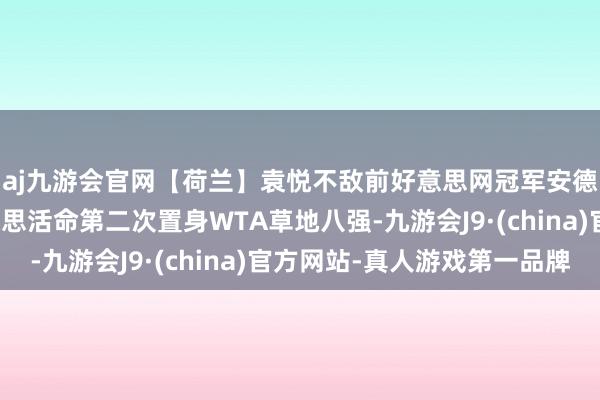 aj九游会官网【荷兰】袁悦不敌前好意思网冠军安德莱斯库，大坂直好意思活命第二次置身WTA草地八强-九游会J9·(china)官方网站-真人游戏第一品牌