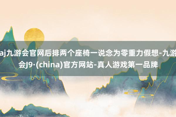 aj九游会官网后排两个座椅一说念为零重力假想-九游会J9·(china)官方网站-真人游戏第一品牌