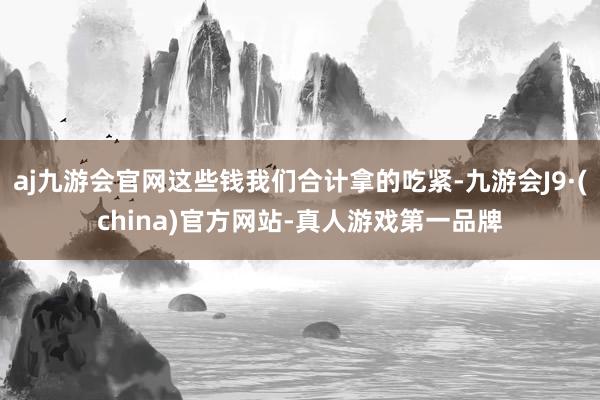 aj九游会官网这些钱我们合计拿的吃紧-九游会J9·(china)官方网站-真人游戏第一品牌