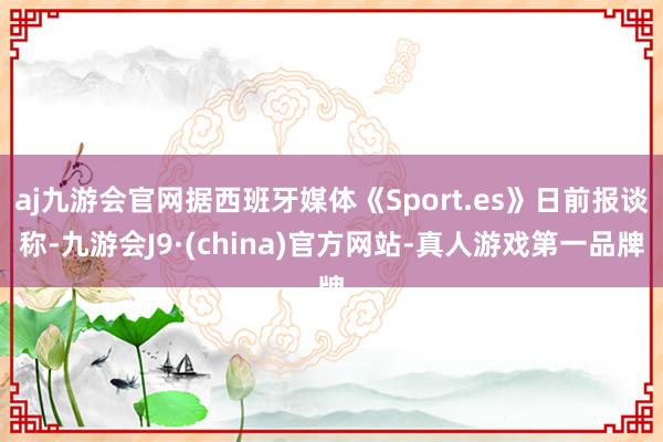 aj九游会官网据西班牙媒体《Sport.es》日前报谈称-九游会J9·(china)官方网站-真人游戏第一品牌