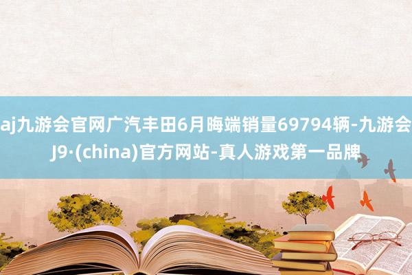 aj九游会官网广汽丰田6月晦端销量69794辆-九游会J9·(china)官方网站-真人游戏第一品牌