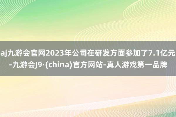 aj九游会官网2023年公司在研发方面参加了7.1亿元-九游会J9·(china)官方网站-真人游戏第一品牌