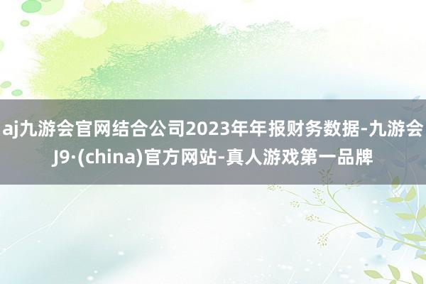 aj九游会官网结合公司2023年年报财务数据-九游会J9·(china)官方网站-真人游戏第一品牌