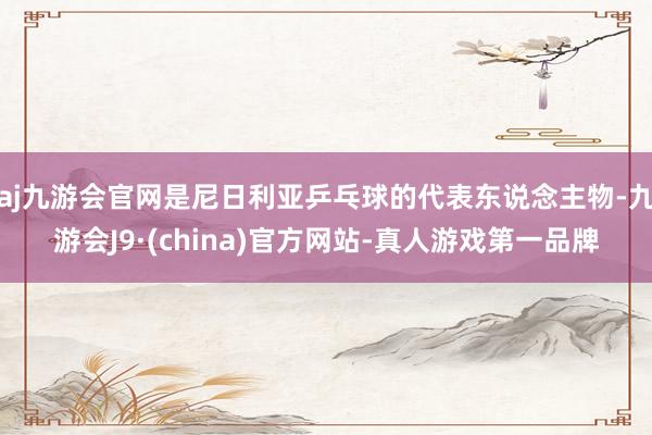 aj九游会官网是尼日利亚乒乓球的代表东说念主物-九游会J9·(china)官方网站-真人游戏第一品牌