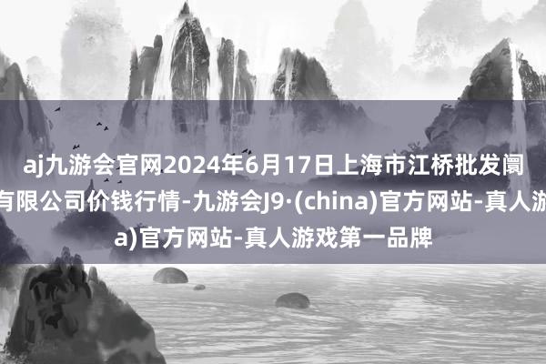 aj九游会官网2024年6月17日上海市江桥批发阛阓筹算管理有限公司价钱行情-九游会J9·(china)官方网站-真人游戏第一品牌