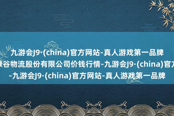 九游会J9·(china)官方网站-真人游戏第一品牌2024年6月17日两湖绿谷物流股份有限公司价钱行情-九游会J9·(china)官方网站-真人游戏第一品牌