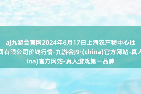 aj九游会官网2024年6月17日上海农产物中心批发商场指标科罚有限公司价钱行情-九游会J9·(china)官方网站-真人游戏第一品牌