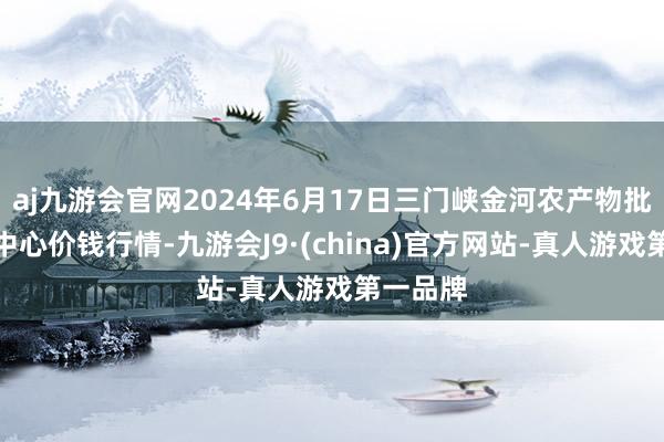 aj九游会官网2024年6月17日三门峡金河农产物批发交往中心价钱行情-九游会J9·(china)官方网站-真人游戏第一品牌