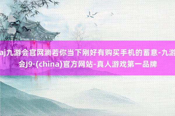 aj九游会官网淌若你当下刚好有购买手机的蓄意-九游会J9·(china)官方网站-真人游戏第一品牌