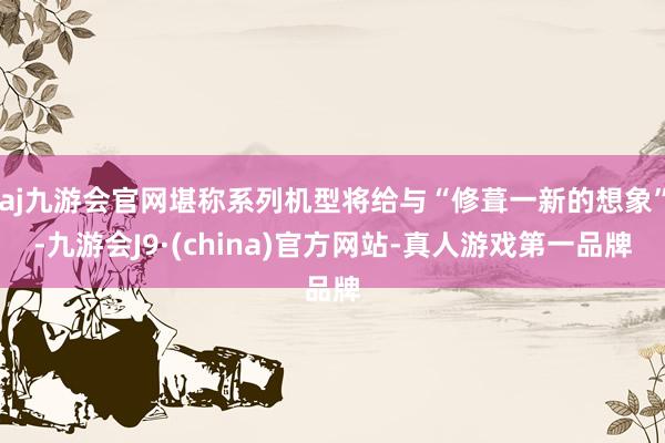 aj九游会官网堪称系列机型将给与“修葺一新的想象”-九游会J9·(china)官方网站-真人游戏第一品牌