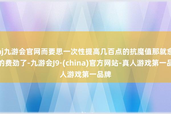 aj九游会官网而要思一次性提高几百点的抗魔值那就愈加的费劲了-九游会J9·(china)官方网站-真人游戏第一品牌