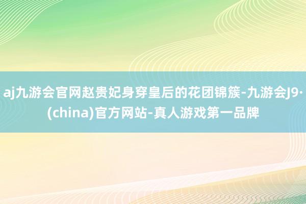 aj九游会官网赵贵妃身穿皇后的花团锦簇-九游会J9·(china)官方网站-真人游戏第一品牌