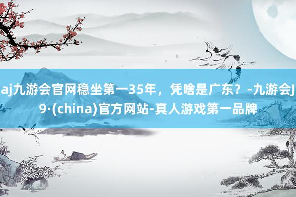 aj九游会官网稳坐第一35年，凭啥是广东？-九游会J9·(china)官方网站-真人游戏第一品牌