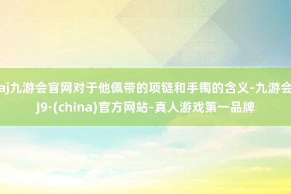 aj九游会官网对于他佩带的项链和手镯的含义-九游会J9·(china)官方网站-真人游戏第一品牌