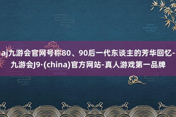 aj九游会官网号称80、90后一代东谈主的芳华回忆-九游会J9·(china)官方网站-真人游戏第一品牌