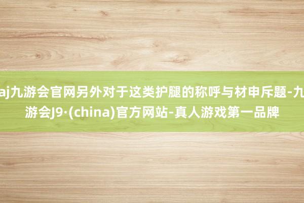 aj九游会官网另外对于这类护腿的称呼与材申斥题-九游会J9·(china)官方网站-真人游戏第一品牌