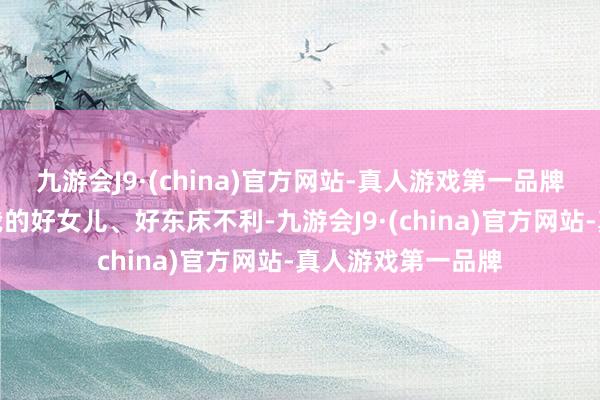 九游会J9·(china)官方网站-真人游戏第一品牌只怕他阴郁要对我的好女儿、好东床不利-九游会J9·(china)官方网站-真人游戏第一品牌