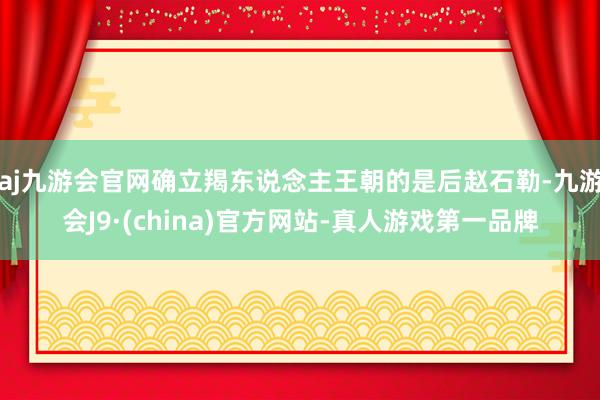 aj九游会官网确立羯东说念主王朝的是后赵石勒-九游会J9·(china)官方网站-真人游戏第一品牌