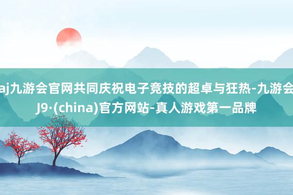 aj九游会官网共同庆祝电子竞技的超卓与狂热-九游会J9·(china)官方网站-真人游戏第一品牌