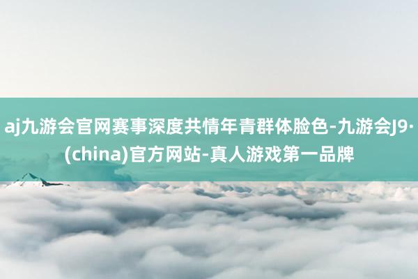 aj九游会官网赛事深度共情年青群体脸色-九游会J9·(china)官方网站-真人游戏第一品牌