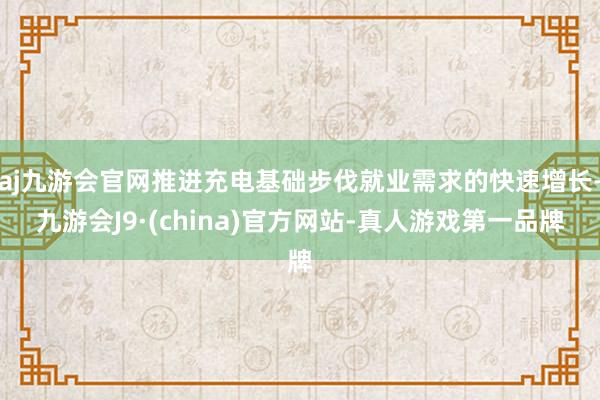 aj九游会官网推进充电基础步伐就业需求的快速增长-九游会J9·(china)官方网站-真人游戏第一品牌